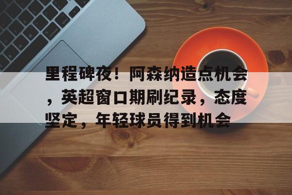 凯发入口 -关于里程碑夜!阿森纳造点机会,英超窗口期刷纪录,态度坚定,年轻球员得到机会的信息